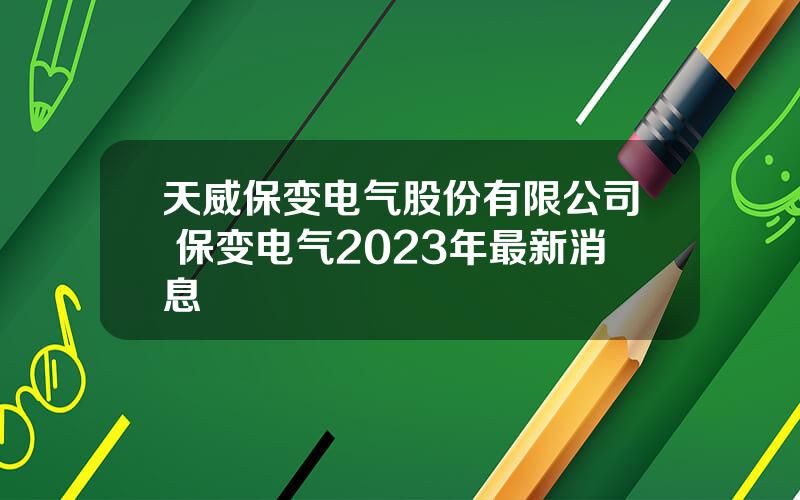 天威保变电气股份有限公司 保变电气2023年最新消息